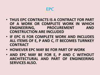EPC
• THUS EPC CONTRACTS IS A CONTRACT FOR PART
OF A WORK OR COMPLETE WORK IN WHICH
ENGINEERING, PROCUREMENT AND
CONSTRUCTION ARE INCLUDED
• IF EPC IS FOR COMPLETE WORK AND INCLUDES
ALL ITEMS OF E, P AND C, IT BECOMES TURNKEY
CONTRACT
• HOWEVER EPC MAY BE FOR PART OF WORK
• AND EPC MAY BE FOR E, P AND C WITHOUT
ARCHITECTURAL AND PART OF ENGINEERING
SERVICES ALSO.
 