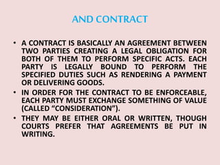 AND CONTRACT
• A CONTRACT IS BASICALLY AN AGREEMENT BETWEEN
TWO PARTIES CREATING A LEGAL OBLIGATION FOR
BOTH OF THEM TO PERFORM SPECIFIC ACTS. EACH
PARTY IS LEGALLY BOUND TO PERFORM THE
SPECIFIED DUTIES SUCH AS RENDERING A PAYMENT
OR DELIVERING GOODS.
• IN ORDER FOR THE CONTRACT TO BE ENFORCEABLE,
EACH PARTY MUST EXCHANGE SOMETHING OF VALUE
(CALLED “CONSIDERATION”).
• THEY MAY BE EITHER ORAL OR WRITTEN, THOUGH
COURTS PREFER THAT AGREEMENTS BE PUT IN
WRITING.
 