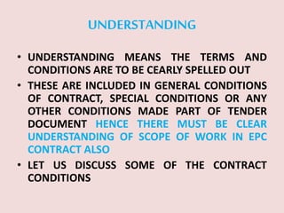 UNDERSTANDING
• UNDERSTANDING MEANS THE TERMS AND
CONDITIONS ARE TO BE CEARLY SPELLED OUT
• THESE ARE INCLUDED IN GENERAL CONDITIONS
OF CONTRACT, SPECIAL CONDITIONS OR ANY
OTHER CONDITIONS MADE PART OF TENDER
DOCUMENT HENCE THERE MUST BE CLEAR
UNDERSTANDING OF SCOPE OF WORK IN EPC
CONTRACT ALSO
• LET US DISCUSS SOME OF THE CONTRACT
CONDITIONS
 