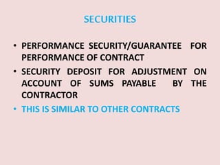 SECURITIES
• PERFORMANCE SECURITY/GUARANTEE FOR
PERFORMANCE OF CONTRACT
• SECURITY DEPOSIT FOR ADJUSTMENT ON
ACCOUNT OF SUMS PAYABLE BY THE
CONTRACTOR
• THIS IS SIMILAR TO OTHER CONTRACTS
 