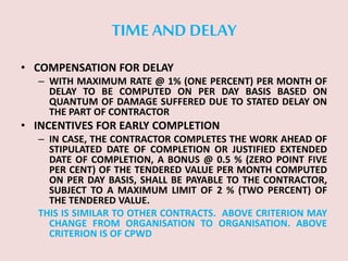 TIME AND DELAY
• COMPENSATION FOR DELAY
– WITH MAXIMUM RATE @ 1% (ONE PERCENT) PER MONTH OF
DELAY TO BE COMPUTED ON PER DAY BASIS BASED ON
QUANTUM OF DAMAGE SUFFERED DUE TO STATED DELAY ON
THE PART OF CONTRACTOR
• INCENTIVES FOR EARLY COMPLETION
– IN CASE, THE CONTRACTOR COMPLETES THE WORK AHEAD OF
STIPULATED DATE OF COMPLETION OR JUSTIFIED EXTENDED
DATE OF COMPLETION, A BONUS @ 0.5 % (ZERO POINT FIVE
PER CENT) OF THE TENDERED VALUE PER MONTH COMPUTED
ON PER DAY BASIS, SHALL BE PAYABLE TO THE CONTRACTOR,
SUBJECT TO A MAXIMUM LIMIT OF 2 % (TWO PERCENT) OF
THE TENDERED VALUE.
THIS IS SIMILAR TO OTHER CONTRACTS. ABOVE CRITERION MAY
CHANGE FROM ORGANISATION TO ORGANISATION. ABOVE
CRITERION IS OF CPWD
 