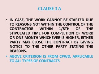 CLAUSE 3 A
• IN CASE, THE WORK CANNOT BE STARTED DUE
TO REASONS NOT WITHIN THE CONTROL OF THE
CONTRACTOR WITHIN 1/8TH OF THE
STIPULATED TIME FOR COMPLETION OF WORK
OR ONE MONTH WHICHEVER IS HIGHER, EITHER
PARTY MAY CLOSE THE CONTRACT BY GIVING
NOTICE TO THE OTHER PARTY STATING THE
REASONS.
• ABOVE CRITERION IS FROM CPWD, APPLICABLE
TO ALL TYPES OF CONTRACTS
 