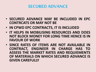 SECURED ADVANCE
• SECURED ADVANCE MAY BE INCLUDED IN EPC
CONTRCATS OR MAY NOT BE
• IN CPWD EPC CONTRACTS, IT IS INCLUDED
• IT HELPS IN MOBILISING RESOURCES AND DOES
NOT BLOCK MONEY FOR LONG TIME HENCE IS IN
FAVOUR OF WORK
• SINCE RATES OF ITEMS ARE NOT AVAILABLE IN
CONTRACT, ENGINEER IN CHARGE HAS TO
ASSESS THE MARKET RATES AND REQUIEMENTS
OF MATERIALS ON WHICH SECURED ADVANCE IS
GIVEN CAREFULLY
 