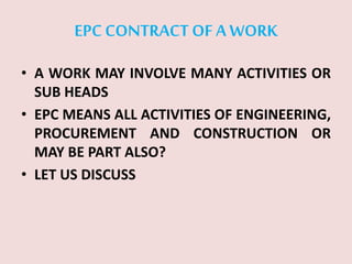 EPC CONTRACTOF A WORK
• A WORK MAY INVOLVE MANY ACTIVITIES OR
SUB HEADS
• EPC MEANS ALL ACTIVITIES OF ENGINEERING,
PROCUREMENT AND CONSTRUCTION OR
MAY BE PART ALSO?
• LET US DISCUSS
 