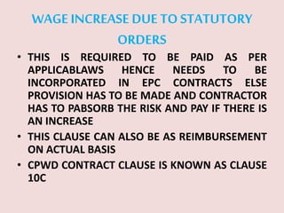 WAGE INCREASE DUE TOSTATUTORY
ORDERS
• THIS IS REQUIRED TO BE PAID AS PER
APPLICABLAWS HENCE NEEDS TO BE
INCORPORATED IN EPC CONTRACTS ELSE
PROVISION HAS TO BE MADE AND CONTRACTOR
HAS TO PABSORB THE RISK AND PAY IF THERE IS
AN INCREASE
• THIS CLAUSE CAN ALSO BE AS REIMBURSEMENT
ON ACTUAL BASIS
• CPWD CONTRACT CLAUSE IS KNOWN AS CLAUSE
10C
 