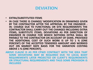 DEVIATION
• EXTRA/SUBSTITUTED ITEMS
• IN CASE THERE IS CHANGE/ MODIFICATION IN DRAWINGS GIVEN
BY THE CONTRACTOR AFTER THE APPROVAL BY THE ENGINEER -
IN- CHARGE DUE TO FUNCTIONAL OR SITE REQUIREMENTS THE
CONTRACTOR SHALL CARRY OUT THE CHANGES INCLUDING EXTRA
ITEMS, SUBSTITUTE ITEMS, DEVIATIONS AS PER DIRECTION OF
ENGINEER IN CHARGE FOR WHICH NOTHING EXTRA SHALL BE
PAYABLE TO THE CONTRACTOR ON ACCOUNT OF SAME, PROVIDED
THE ADDITIONAL COST OF SUCH WORK IS UP TO 1 % (ONE
PERCENT) OF THE ACCEPTED TENDERED AMOUNT AND WORKED
OUT ON MARKET RATE BASIS FOR THE VARIATION COSTING
ABOVE 1 % (ONE PERCENT).
ABOVE CLAUSE IS AS PER CPWD CONTRACT WITH THE IDEA THAT
SOME DEVIATIONS MAY BE REQUIRED DUE TO LOCAL BODY
REQUIREMENTS LATER PROJECTED OR CLIENT’S REQUIREMENTS
OR STRUCTURAL REQUIREMENTS AND THUS SOME PROVISION IS
INCLUDED
 
