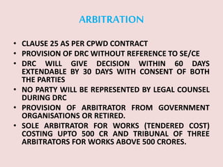 ARBITRATION
• CLAUSE 25 AS PER CPWD CONTRACT
• PROVISION OF DRC WITHOUT REFERENCE TO SE/CE
• DRC WILL GIVE DECISION WITHIN 60 DAYS
EXTENDABLE BY 30 DAYS WITH CONSENT OF BOTH
THE PARTIES
• NO PARTY WILL BE REPRESENTED BY LEGAL COUNSEL
DURING DRC
• PROVISION OF ARBITRATOR FROM GOVERNMENT
ORGANISATIONS OR RETIRED.
• SOLE ARBITRATOR FOR WORKS (TENDERED COST)
COSTING UPTO 500 CR AND TRIBUNAL OF THREE
ARBITRATORS FOR WORKS ABOVE 500 CRORES.
 