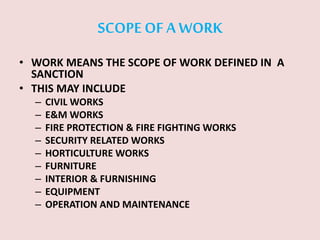SCOPE OF A WORK
• WORK MEANS THE SCOPE OF WORK DEFINED IN A
SANCTION
• THIS MAY INCLUDE
– CIVIL WORKS
– E&M WORKS
– FIRE PROTECTION & FIRE FIGHTING WORKS
– SECURITY RELATED WORKS
– HORTICULTURE WORKS
– FURNITURE
– INTERIOR & FURNISHING
– EQUIPMENT
– OPERATION AND MAINTENANCE
 