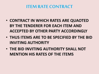 ITEM RATE CONTRACT
• CONTRACT IN WHICH RATES ARE QUAOTED
BY THE TENDERER FOR EACH ITEM AND
ACCEPTED BY OTHER PARTY ACCORDINGLY
• THUS ITEMS ARE TO BE SPECIFIED BY THE BID
INVITING AUTHORITY
• THE BID INVITING AUTHORITY SHALL NOT
MENTION HIS RATES OF THE ITEMS
 