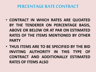PERCENTAGE RATECONTRACT
• CONTRACT IN WHICH RATES ARE QUOATED
BY THE TENDERER ON PERCENTAGE BASIS,
ABOVE OR BELOW OR AT PAR ON ESTIMATED
RATES OF THE ITEMS MENTIONED BY OTHER
PARTY
• THUS ITEMS ARE TO BE SPECIFIED BY THE BID
INVITING AUTHORITY IN THIS TYPE OF
CONTRACT AND ADDITIONALLY ESTIMATED
RATES OF ITEMS ALSO
 