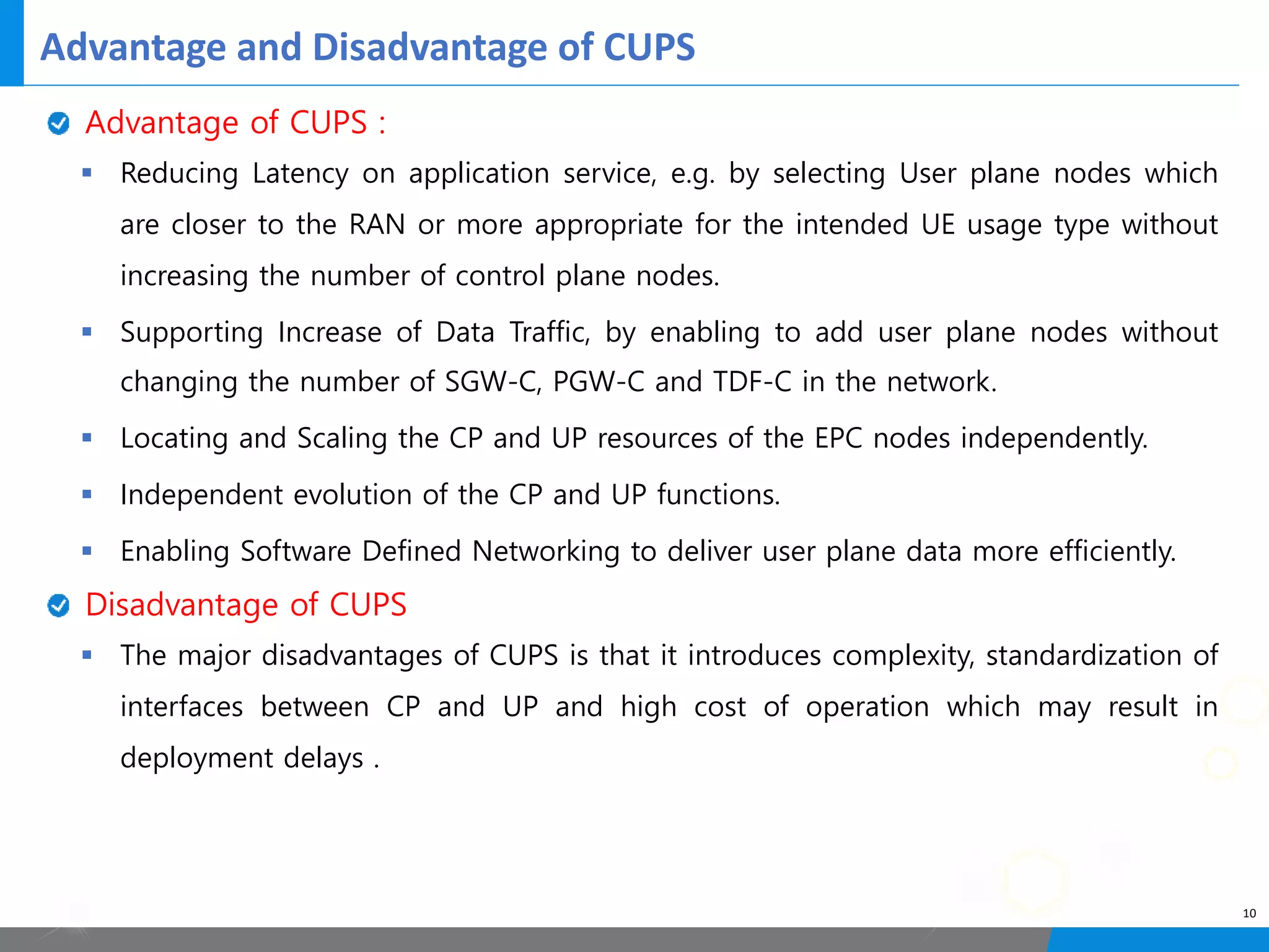 Advantage and Disadvantage of CUPS
10
Advantage of CUPS :
§ Reducing Latency on application service, e.g. by selecting User plane nodes which
are closer to the RAN or more appropriate for the intended UE usage type without
increasing the number of control plane nodes.
§ Supporting Increase of Data Traffic, by enabling to add user plane nodes without
changing the number of SGW-C, PGW-C and TDF-C in the network.
§ Locating and Scaling the CP and UP resources of the EPC nodes independently.
§ Independent evolution of the CP and UP functions.
§ Enabling Software Defined Networking to deliver user plane data more efficiently.
Disadvantage of CUPS
§ The major disadvantages of CUPS is that it introduces complexity, standardization of
interfaces between CP and UP and high cost of operation which may result in
deployment delays .
 