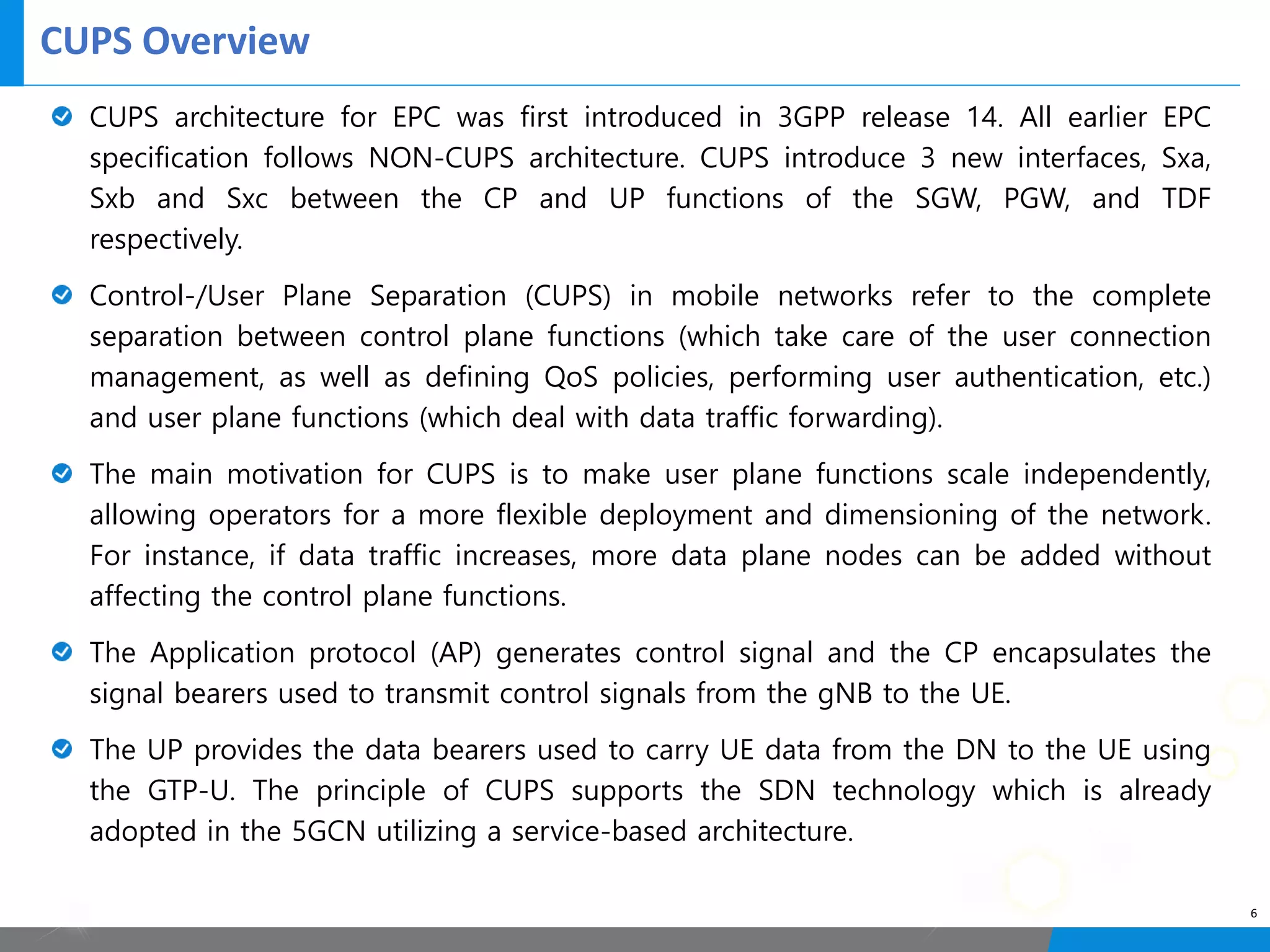 CUPS Overview
6
CUPS architecture for EPC was first introduced in 3GPP release 14. All earlier EPC
specification follows NON-CUPS architecture. CUPS introduce 3 new interfaces, Sxa,
Sxb and Sxc between the CP and UP functions of the SGW, PGW, and TDF
respectively.
Control-/User Plane Separation (CUPS) in mobile networks refer to the complete
separation between control plane functions (which take care of the user connection
management, as well as defining QoS policies, performing user authentication, etc.)
and user plane functions (which deal with data traffic forwarding).
The main motivation for CUPS is to make user plane functions scale independently,
allowing operators for a more flexible deployment and dimensioning of the network.
For instance, if data traffic increases, more data plane nodes can be added without
affecting the control plane functions.
The Application protocol (AP) generates control signal and the CP encapsulates the
signal bearers used to transmit control signals from the gNB to the UE.
The UP provides the data bearers used to carry UE data from the DN to the UE using
the GTP-U. The principle of CUPS supports the SDN technology which is already
adopted in the 5GCN utilizing a service-based architecture.
 