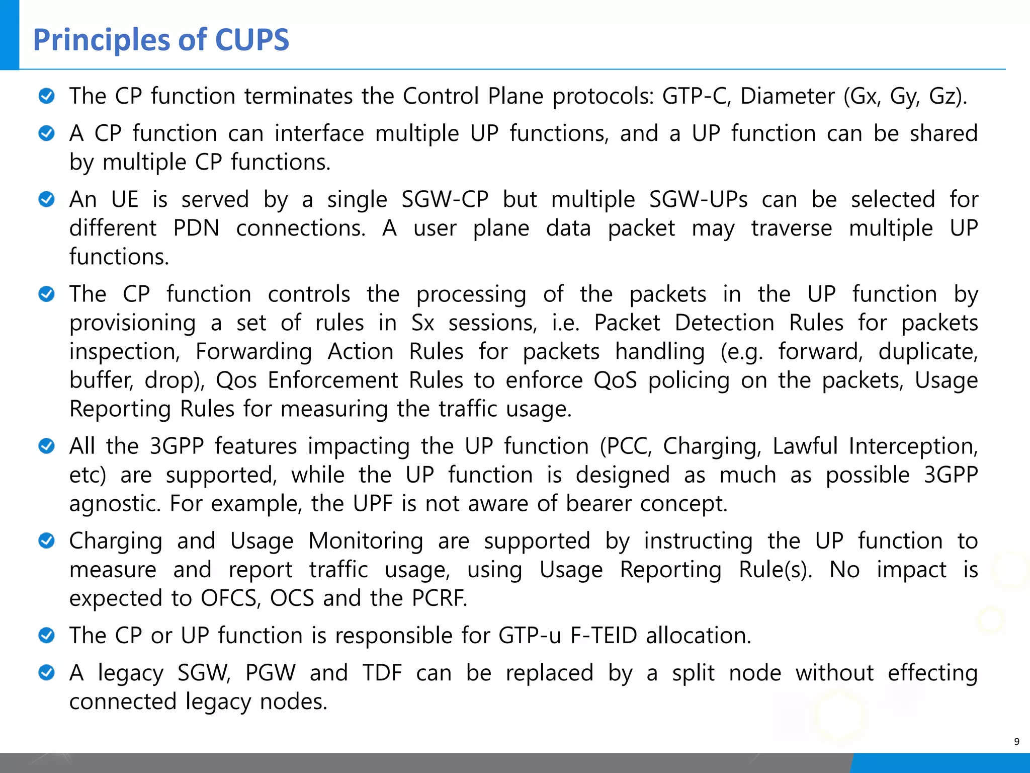 Principles of CUPS
9
The CP function terminates the Control Plane protocols: GTP-C, Diameter (Gx, Gy, Gz).
A CP function can interface multiple UP functions, and a UP function can be shared
by multiple CP functions.
An UE is served by a single SGW-CP but multiple SGW-UPs can be selected for
different PDN connections. A user plane data packet may traverse multiple UP
functions.
The CP function controls the processing of the packets in the UP function by
provisioning a set of rules in Sx sessions, i.e. Packet Detection Rules for packets
inspection, Forwarding Action Rules for packets handling (e.g. forward, duplicate,
buffer, drop), Qos Enforcement Rules to enforce QoS policing on the packets, Usage
Reporting Rules for measuring the traffic usage.
All the 3GPP features impacting the UP function (PCC, Charging, Lawful Interception,
etc) are supported, while the UP function is designed as much as possible 3GPP
agnostic. For example, the UPF is not aware of bearer concept.
Charging and Usage Monitoring are supported by instructing the UP function to
measure and report traffic usage, using Usage Reporting Rule(s). No impact is
expected to OFCS, OCS and the PCRF.
The CP or UP function is responsible for GTP-u F-TEID allocation.
A legacy SGW, PGW and TDF can be replaced by a split node without effecting
connected legacy nodes.
 