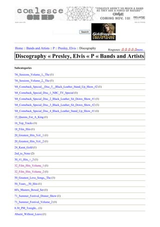 www.oxep.info                                                                   Ads by Google




                                                   Search




Home :: Bands and Artists :: P :: Presley, Elvis :: Discography    Ringtones:     more...

Discography « Presley, Elvis « P « Bands and Artists
Subcategories

'56_Sessions_Volume_1,_The (1)

'56_Sessions_Volume_2,_The (1)

'68_Comeback_Special__Disc_5__Black_Leather_Stand_Up_Show_#2 (1)

'68_Comeback_Special_Disc_1_NBC_TV_Special (1)

'68_Comeback_Special_Disc_2_Black_Leather_Sit_Down_Show_#1 (1)

'68_Comeback_Special_Disc_3_Black_Leather_Sit_Down_Show_#2 (1)

'68_Comeback_Special_Disc_4_Black_Leather_Stand_Up_Show_#1 (1)

15_Queens_For_A_King (1)

16_Top_Tracks (1)

18_Film_Hits (1)

20_Greatest_Hits_Vol._1 (1)

20_Greatest_Hits_Vol._2 (1)

24_Karat_Gold (1)

2nd_to_None (2)

30_#1_Hits_+_3 (1)

32_Film_Hits_Volume_1 (1)

32_Film_Hits_Volume_2 (1)

50_Greatest_Love_Songs,_The (1)

50_Years__50_Hits (1)

60's_Masters_Boxed_Set (1)

71_Summer_Festival_Dinner_Show (1)

71_Summer_Festival_Volume_2 (1)

8.30_PM_Tonight... (1)

Absent_Without_Leave (1)
 