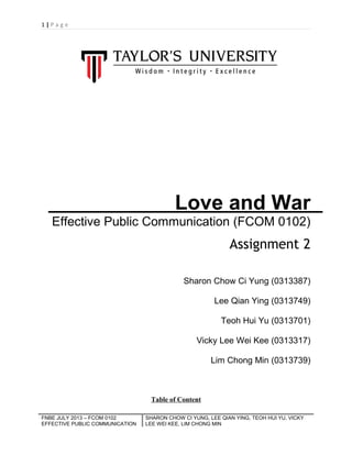 1|Page

Love and War
Effective Public Communication (FCOM 0102)

Assignment 2
Sharon Chow Ci Yung (0313387)
Lee Qian Ying (0313749)
Teoh Hui Yu (0313701)
Vicky Lee Wei Kee (0313317)
Lim Chong Min (0313739)

Table of Content
FNBE JULY 2013 – FCOM 0102
EFFECTIVE PUBLIC COMMUNICATION

SHARON CHOW CI YUNG, LEE QIAN YING, TEOH HUI YU, VICKY
LEE WEI KEE, LIM CHONG MIN

 