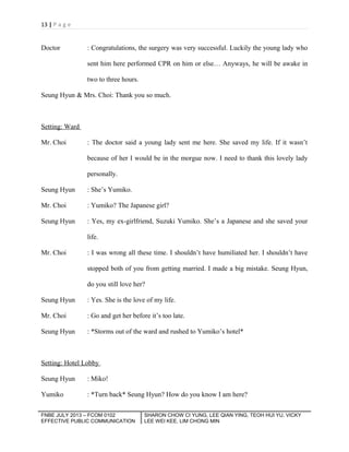 13 | P a g e

Doctor

: Congratulations, the surgery was very successful. Luckily the young lady who
sent him here performed CPR on him or else… Anyways, he will be awake in
two to three hours.

Seung Hyun & Mrs. Choi: Thank you so much.

Setting: Ward
Mr. Choi

: The doctor said a young lady sent me here. She saved my life. If it wasn’t
because of her I would be in the morgue now. I need to thank this lovely lady
personally.

Seung Hyun

: She’s Yumiko.

Mr. Choi

: Yumiko? The Japanese girl?

Seung Hyun

: Yes, my ex-girlfriend, Suzuki Yumiko. She’s a Japanese and she saved your
life.

Mr. Choi

: I was wrong all these time. I shouldn’t have humiliated her. I shouldn’t have
stopped both of you from getting married. I made a big mistake. Seung Hyun,
do you still love her?

Seung Hyun

: Yes. She is the love of my life.

Mr. Choi

: Go and get her before it’s too late.

Seung Hyun

: *Storms out of the ward and rushed to Yumiko’s hotel*

Setting: Hotel Lobby
Seung Hyun

: Miko!

Yumiko

: *Turn back* Seung Hyun? How do you know I am here?

FNBE JULY 2013 – FCOM 0102
EFFECTIVE PUBLIC COMMUNICATION

SHARON CHOW CI YUNG, LEE QIAN YING, TEOH HUI YU, VICKY
LEE WEI KEE, LIM CHONG MIN

 