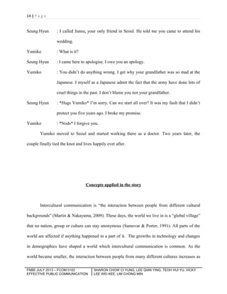 14 | P a g e

Seung Hyun

: I called Junsu, your only friend in Seoul. He told me you came to attend his
wedding.

Yumiko

: What is it?

Seung Hyun

: I came here to apologise. I owe you an apology.

Yumiko

: You didn’t do anything wrong. I get why your grandfather was so mad at the
Japanese. I myself as a Japanese admit the fact that the army have done lots of
cruel things in the past. I don’t blame you nor your grandfather.

Seung Hyun

: *Hugs Yumiko* I’m sorry. Can we start all over? It was my fault that I didn’t
protect you five years ago. I broke my promise.

Yumiko

: *Nods* I forgive you.

Yumiko moved to Seoul and started working there as a doctor. Two years later, the
couple finally tied the knot and lives happily ever after.

Concepts applied in the story

Intercultural communication is “the interaction between people from different cultural
backgrounds” (Martin & Nakayama, 2009). These days, the world we live in is a “global village”
that no nation, group or culture can stay anonymous (Samovar & Porter, 1991). All parts of the
world are affected if anything happened in a part of it. The growths in technology and changes
in demographics have shaped a world which intercultural communication is common. As the
world became smaller, the interaction between people from many different cultures increases as
FNBE JULY 2013 – FCOM 0102
EFFECTIVE PUBLIC COMMUNICATION

SHARON CHOW CI YUNG, LEE QIAN YING, TEOH HUI YU, VICKY
LEE WEI KEE, LIM CHONG MIN

 