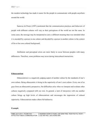 15 | P a g e

the modern technology has made it easier for the people to communicate with people anywhere
around the world.

Samovar & Porter (1997) mentioned that the communication practices and behaviors of
people with different cultures will vary as their perceptions of the world are not the same. In
some cases, the message may be interpreted to carry a different meaning than was intended when
it is encoded by a person in one culture and decoded by a person in another culture in the context
of his or her own cultural background.

Attribution and perceptual errors are more likely to occur between peoples with many
differences. Therefore, some problems may occur during intercultural interactions.

Ethnocentrism
Ethnocentrism is a negatively judging aspect of another culture by the standards of one’s
own culture. Being ethnocentric is being in the superiority of one’s own culture. Every one of us
goes from an ethnocentric perspective, but difficulties arise when we interpret and evaluate other
cultures negatively compared with our own. In general, a lack of interaction with one another
culture brings up high levels of ethnocentrism and encourages the impression of cultural
superiority. Ethnocentrism makes others fell defensive.

Example:
FNBE JULY 2013 – FCOM 0102
EFFECTIVE PUBLIC COMMUNICATION

SHARON CHOW CI YUNG, LEE QIAN YING, TEOH HUI YU, VICKY
LEE WEI KEE, LIM CHONG MIN

 
