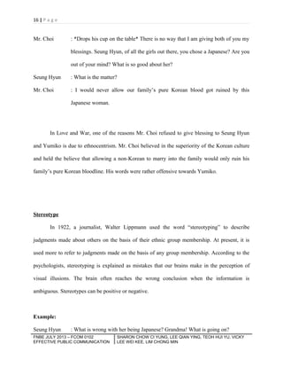 16 | P a g e

Mr. Choi

: *Drops his cup on the table* There is no way that I am giving both of you my
blessings. Seung Hyun, of all the girls out there, you chose a Japanese? Are you
out of your mind? What is so good about her?

Seung Hyun

: What is the matter?

Mr. Choi

: I would never allow our family’s pure Korean blood got ruined by this
Japanese woman.

In Love and War, one of the reasons Mr. Choi refused to give blessing to Seung Hyun
and Yumiko is due to ethnocentrism. Mr. Choi believed in the superiority of the Korean culture
and held the believe that allowing a non-Korean to marry into the family would only ruin his
family’s pure Korean bloodline. His words were rather offensive towards Yumiko.

Stereotype
In 1922, a journalist, Walter Lippmann used the word “stereotyping” to describe
judgments made about others on the basis of their ethnic group membership. At present, it is
used more to refer to judgments made on the basis of any group membership. According to the
psychologists, stereotyping is explained as mistakes that our brains make in the perception of
visual illusions. The brain often reaches the wrong conclusion when the information is
ambiguous. Stereotypes can be positive or negative.

Example:
Seung Hyun

: What is wrong with her being Japanese? Grandma! What is going on?

FNBE JULY 2013 – FCOM 0102
EFFECTIVE PUBLIC COMMUNICATION

SHARON CHOW CI YUNG, LEE QIAN YING, TEOH HUI YU, VICKY
LEE WEI KEE, LIM CHONG MIN

 