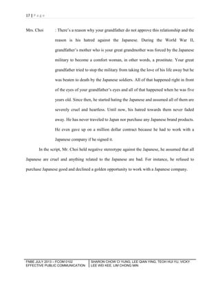 17 | P a g e

Mrs. Choi

: There’s a reason why your grandfather do not approve this relationship and the
reason is his hatred against the Japanese. During the World War II,
grandfather’s mother who is your great grandmother was forced by the Japanese
military to become a comfort woman, in other words, a prostitute. Your great
grandfather tried to stop the military from taking the love of his life away but he
was beaten to death by the Japanese soldiers. All of that happened right in front
of the eyes of your grandfather’s eyes and all of that happened when he was five
years old. Since then, he started hating the Japanese and assumed all of them are
severely cruel and heartless. Until now, his hatred towards them never faded
away. He has never traveled to Japan nor purchase any Japanese brand products.
He even gave up on a million dollar contract because he had to work with a
Japanese company if he signed it.

In the script, Mr. Choi held negative stereotype against the Japanese, he assumed that all
Japanese are cruel and anything related to the Japanese are bad. For instance, he refused to
purchase Japanese good and declined a golden opportunity to work with a Japanese company.

FNBE JULY 2013 – FCOM 0102
EFFECTIVE PUBLIC COMMUNICATION

SHARON CHOW CI YUNG, LEE QIAN YING, TEOH HUI YU, VICKY
LEE WEI KEE, LIM CHONG MIN

 