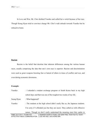 19 | P a g e

In Love and War, Mr. Choi disliked Yumiko and called her a witch because of her race.
Though Seung Hyun tried to convince change Mr. Choi’s rude attitude towards Yumiko but he
refused to listen.

Racism
Racism is the belief that doctrine that inherent differences among the various human
races, usually comprising the idea that one’s own race is superior. Racism and discrimination
were used as great weapons boosting fear or hatred of others in times of conflict and war, and
even during economic downturns.

Example:
Yumiko

: I attended a student exchange program at South Korea back in my high
school days and that was one of the toughest two weeks of my life.

Seung Hyun

: What happened?

Yumiko

: The students at the high school didn’t really like us, the Japanese students.
I’m sorry if I offended you but they are racist. They called us with offensive
names. Though we don’t really understand the meaning since they spoke in

FNBE JULY 2013 – FCOM 0102
EFFECTIVE PUBLIC COMMUNICATION

SHARON CHOW CI YUNG, LEE QIAN YING, TEOH HUI YU, VICKY
LEE WEI KEE, LIM CHONG MIN

 