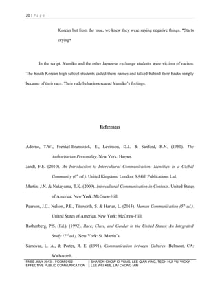 20 | P a g e

Korean but from the tone, we knew they were saying negative things. *Starts
crying*

In the script, Yumiko and the other Japanese exchange students were victims of racism.
The South Korean high school students called them names and talked behind their backs simply
because of their race. Their rude behaviors scared Yumiko’s feelings.

References

Adorno, T.W., Frenkel-Brunswick, E., Levinson, D.J., & Sanford, R.N. (1950). The
Authoritarian Personality. New York: Harper.
Jandt, F.E. (2010). An Introduction to Intercultural Communication: Identities in a Global
Community (6th ed.). United Kingdom, London: SAGE Publications Ltd.
Martin, J.N. & Nakayama, T.K. (2009). Intercultural Communication in Contexts. United States
of America, New York: McGraw-Hill.
Pearson, J.C., Nelson, P.E., Titsworth, S. & Harter, L. (2013). Human Communication (5th ed.).
United States of America, New York: McGraw-Hill.
Rothenberg, P.S. (Ed.). (1992). Race, Class, and Gender in the United States: An Integrated
Study (2nd ed.). New York: St. Martin’s.
Samovar, L. A., & Porter, R. E. (1991). Communication between Cultures. Belmont, CA:
Wadsworth.
FNBE JULY 2013 – FCOM 0102
EFFECTIVE PUBLIC COMMUNICATION

SHARON CHOW CI YUNG, LEE QIAN YING, TEOH HUI YU, VICKY
LEE WEI KEE, LIM CHONG MIN

 