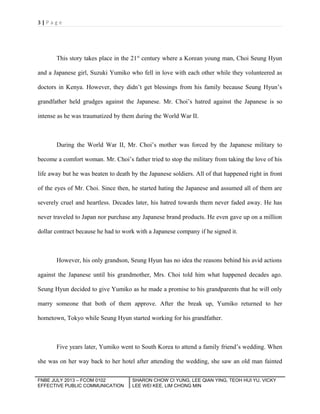 3|Page

This story takes place in the 21st century where a Korean young man, Choi Seung Hyun
and a Japanese girl, Suzuki Yumiko who fell in love with each other while they volunteered as
doctors in Kenya. However, they didn’t get blessings from his family because Seung Hyun’s
grandfather held grudges against the Japanese. Mr. Choi’s hatred against the Japanese is so
intense as he was traumatized by them during the World War II.

During the World War II, Mr. Choi’s mother was forced by the Japanese military to
become a comfort woman. Mr. Choi’s father tried to stop the military from taking the love of his
life away but he was beaten to death by the Japanese soldiers. All of that happened right in front
of the eyes of Mr. Choi. Since then, he started hating the Japanese and assumed all of them are
severely cruel and heartless. Decades later, his hatred towards them never faded away. He has
never traveled to Japan nor purchase any Japanese brand products. He even gave up on a million
dollar contract because he had to work with a Japanese company if he signed it.

However, his only grandson, Seung Hyun has no idea the reasons behind his avid actions
against the Japanese until his grandmother, Mrs. Choi told him what happened decades ago.
Seung Hyun decided to give Yumiko as he made a promise to his grandparents that he will only
marry someone that both of them approve. After the break up, Yumiko returned to her
hometown, Tokyo while Seung Hyun started working for his grandfather.

Five years later, Yumiko went to South Korea to attend a family friend’s wedding. When
she was on her way back to her hotel after attending the wedding, she saw an old man fainted
FNBE JULY 2013 – FCOM 0102
EFFECTIVE PUBLIC COMMUNICATION

SHARON CHOW CI YUNG, LEE QIAN YING, TEOH HUI YU, VICKY
LEE WEI KEE, LIM CHONG MIN

 