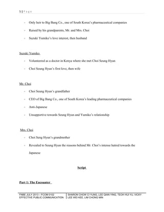 5|Page

-

Only heir to Big Bang Co., one of South Korea’s pharmaceutical companies

-

Raised by his grandparents, Mr. and Mrs. Choi

-

Suzuki Yumiko’s love interest, then husband

Suzuki Yumiko
-

Volunteered as a doctor in Kenya where she met Choi Seung Hyun

-

Choi Seung Hyun’s first love, then wife

Mr. Choi
-

Choi Seung Hyun’s grandfather

-

CEO of Big Bang Co., one of South Korea’s leading pharmaceutical companies

-

Anti-Japanese

-

Unsupportive towards Seung Hyun and Yumiko’s relationship

Mrs. Choi
-

Choi Seng Hyun’s grandmother

-

Revealed to Seung Hyun the reasons behind Mr. Choi’s intense hatred towards the
Japanese

Script

Part 1: The Encounter

FNBE JULY 2013 – FCOM 0102
EFFECTIVE PUBLIC COMMUNICATION

SHARON CHOW CI YUNG, LEE QIAN YING, TEOH HUI YU, VICKY
LEE WEI KEE, LIM CHONG MIN

 