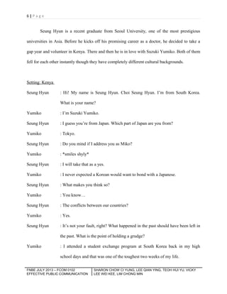 6|Page

Seung Hyun is a recent graduate from Seoul University, one of the most prestigious
universities in Asia. Before he kicks off his promising career as a doctor, he decided to take a
gap year and volunteer in Kenya. There and then he is in love with Suzuki Yumiko. Both of them
fell for each other instantly though they have completely different cultural backgrounds.

Setting: Kenya
Seung Hyun

: Hi! My name is Seung Hyun. Choi Seung Hyun. I’m from South Korea.
What is your name?

Yumiko

: I’m Suzuki Yumiko.

Seung Hyun

: I guess you’re from Japan. Which part of Japan are you from?

Yumiko

: Tokyo.

Seung Hyun

: Do you mind if I address you as Miko?

Yumiko

: *smiles shyly*

Seung Hyun

: I will take that as a yes.

Yumiko

: I never expected a Korean would want to bond with a Japanese.

Seung Hyun

: What makes you think so?

Yumiko

: You know…

Seung Hyun

: The conflicts between our countries?

Yumiko

: Yes.

Seung Hyun

: It’s not your fault, right? What happened in the past should have been left in
the past. What is the point of holding a grudge?

Yumiko

: I attended a student exchange program at South Korea back in my high
school days and that was one of the toughest two weeks of my life.

FNBE JULY 2013 – FCOM 0102
EFFECTIVE PUBLIC COMMUNICATION

SHARON CHOW CI YUNG, LEE QIAN YING, TEOH HUI YU, VICKY
LEE WEI KEE, LIM CHONG MIN

 