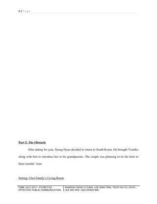 8|Page

Part 2: The Obstacle
After dating for year, Seung Hyun decided to return to South Korea. He brought Yumiko
along with him to introduce her to his grandparents. The couple was planning to tie the knot in
three months’ time.

Setting: Choi Family’s Living Room
FNBE JULY 2013 – FCOM 0102
EFFECTIVE PUBLIC COMMUNICATION

SHARON CHOW CI YUNG, LEE QIAN YING, TEOH HUI YU, VICKY
LEE WEI KEE, LIM CHONG MIN

 