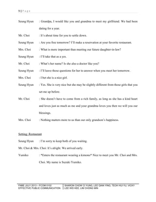 9|Page

Seung Hyun

: Grandpa, I would like you and grandma to meet my girlfriend. We had been
dating for a year.

Mr. Choi

: It’s about time for you to settle down.

Seung Hyun

: Are you free tomorrow? I’ll make a reservation at your favorite restaurant.

Mrs. Choi

: What is more important than meeting our future daughter-in-law?

Seung Hyun

: I’ll take that as a yes.

Mr. Choi

: What’s her name? Is she also a doctor like you?

Seung Hyun

: I’ll leave those questions for her to answer when you meet her tomorrow.

Mrs. Choi

: I bet she is a nice girl.

Seung Hyun

: Yes. She is very nice but she may be slightly different from those girls that you
set me up before.

Mr. Choi

: She doesn’t have to come from a rich family, as long as she has a kind heart
and loves just as much as me and your grandma loves you then we will you our
blessings.

Mrs. Choi

: Nothing matters more to us than our only grandson’s happiness.

Setting: Restaurant
Seung Hyun

: I’m sorry to keep both of you waiting.

Mr. Choi & Mrs. Choi: It’s alright. We arrived early.
Yumiko

: *Enters the restaurant wearing a kimono* Nice to meet you Mr. Choi and Mrs.
Choi. My name is Suzuki Yumiko.

FNBE JULY 2013 – FCOM 0102
EFFECTIVE PUBLIC COMMUNICATION

SHARON CHOW CI YUNG, LEE QIAN YING, TEOH HUI YU, VICKY
LEE WEI KEE, LIM CHONG MIN

 