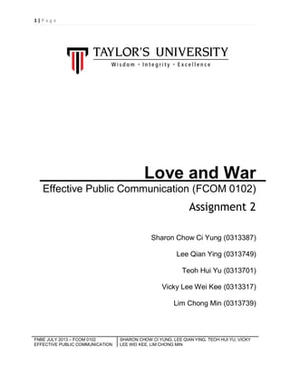 1|P ag e

Love and War
Effective Public Communication (FCOM 0102)

Assignment 2
Sharon Chow Ci Yung (0313387)
Lee Qian Ying (0313749)
Teoh Hui Yu (0313701)
Vicky Lee Wei Kee (0313317)
Lim Chong Min (0313739)

FNBE JULY 2013 – FCOM 0102
EFFECTIVE PUBLIC COMMUNICATION

SHARON CHOW CI YUNG, LEE QIAN YING, TEOH HUI YU, VICKY
LEE WEI KEE, LIM CHONG MIN

 