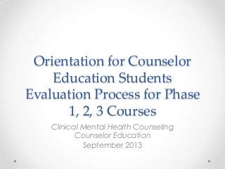 Orientation for Counselor
Education Students
Evaluation Process for Phase
1, 2, 3 Courses
Clinical Mental Health Counseling
Counselor Education
September 2013

 