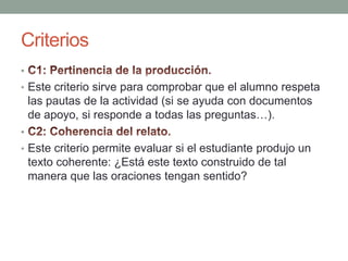 Criterios C1: Pertinencia de la producción.Este criterio sirve para comprobar que el alumno respeta las pautas de la actividad (si se ayuda con documentos de apoyo, si responde a todas las preguntas…).C2: Coherencia del relato.Este criterio permite evaluar si el estudiante produjo un texto coherente: ¿Está este texto construido de tal manera que las oraciones tengan sentido?