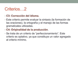 Criterios…2 C3: Corrección del idioma.Este criterio permite evaluar la sintaxis (la formación de las oraciones), la ortografía y el manejo de las formas gramaticales utilizadas.C4: Originalidad de la producción.Se trata de un criterio de “perfeccionamiento”. Este criterio es optativo, ya que constituye un valor agregado al criterio mínimo.