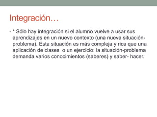 Integración…* Sólo hay integración si el alumno vuelve a usar sus aprendizajes en un nuevo contexto (una nueva situación-problema). Esta situación es más compleja y rica que una aplicación de clases  o un ejercicio: la situación-problema demanda varios conocimientos (saberes) y saber- hacer.