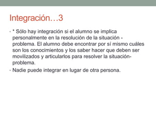 Integración…3 * Sólo hay integración si el alumno se implica personalmente en la resolución de la situación - problema. El alumno debe encontrar por sí mismo cuáles son los conocimientos y los saber hacer que deben ser movilizados y articularlos para resolver la situación-problema.Nadie puede integrar en lugar de otra persona.