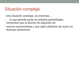 Situación compleja Una situación compleja, es entonces…… lo que permite poner en práctica aprendizajes, comprobar que el alumno ha adquirido losnuevos conocimientos y que sabe utilizarlos de nuevo en diversas situaciones.