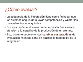¿Cómo evaluar?La pedagogía de la integración tiene como fin hacer que los alumnos adquieran nuevas competencias y valorar las competencias ya adquiridas.Por esta razón, el docente no debe prestar únicamente atención a lo negativo de la producción de un alumno.Este docente debe entonces cambiar sus prácticas de evaluación mientras pone en práctica la pedagogía de la integración.