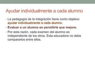 Ayudar individualmente a cada alumnoLa pedagogía de la integración tiene como objetivo ayudar individualmente a cada alumno.Evaluar a un alumno es permitirle que mejore.Por esta razón, cada examen del alumno es independiente de los otros. Esta educadora no debe compararlos entre ellos.
