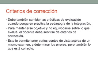 Criterios de corrección Debe también cambiar las prácticas de evaluación cuando ponga en práctica la pedagogía de la integración.Para mantenerse objetivo y no equivocarse sobre lo que evalúa, el docente debe servirse de criterios de corrección. Esto le permite tener varios puntos de vista acerca de un mismo examen, y determinar los errores, pero también lo que está correcto.