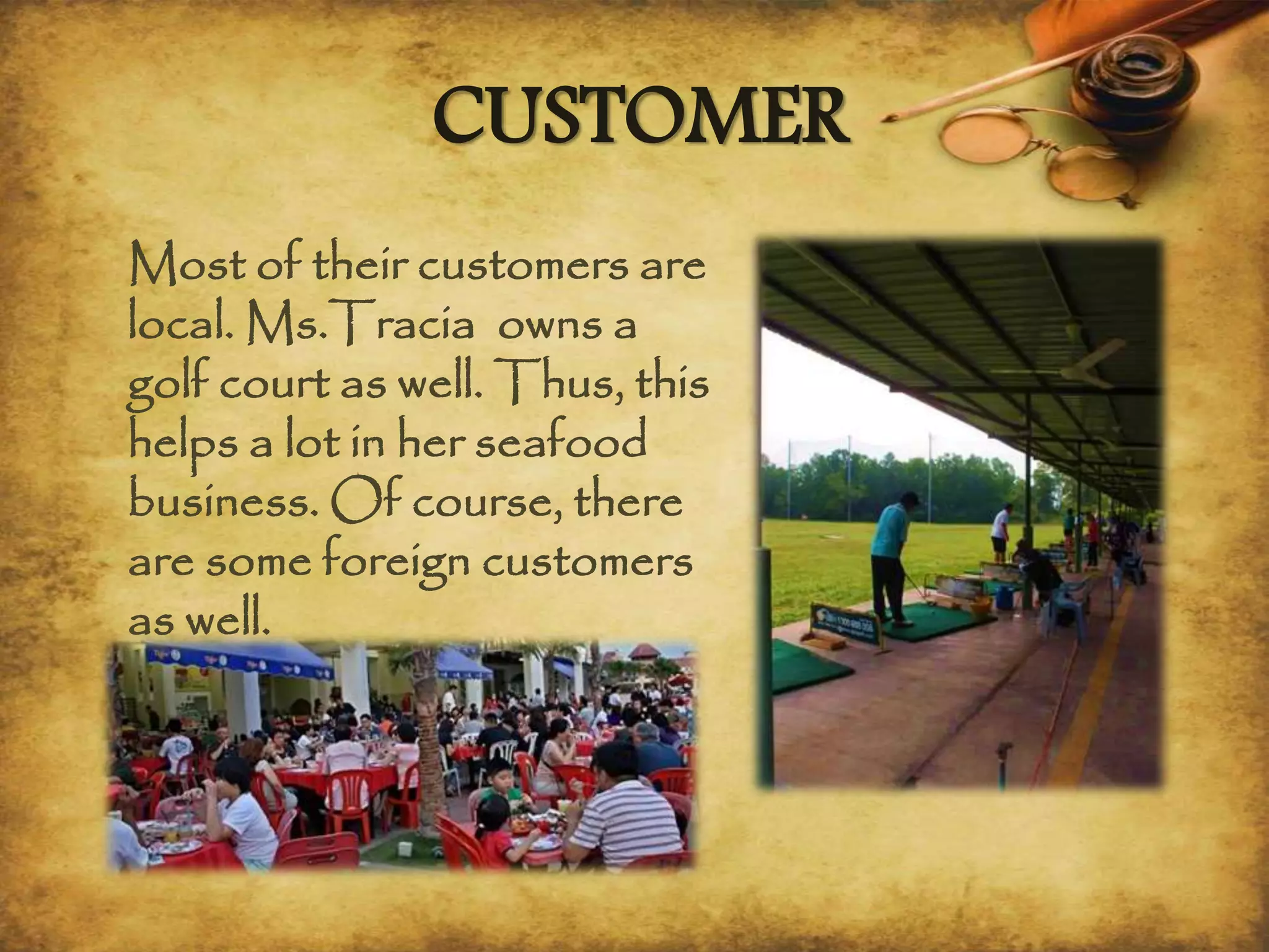Most of their customers are
local. Ms.Tracia owns a
golf court as well. Thus, this
helps a lot in her seafood
business. Of course, there
are some foreign customers
as well.
CUSTOMER
 