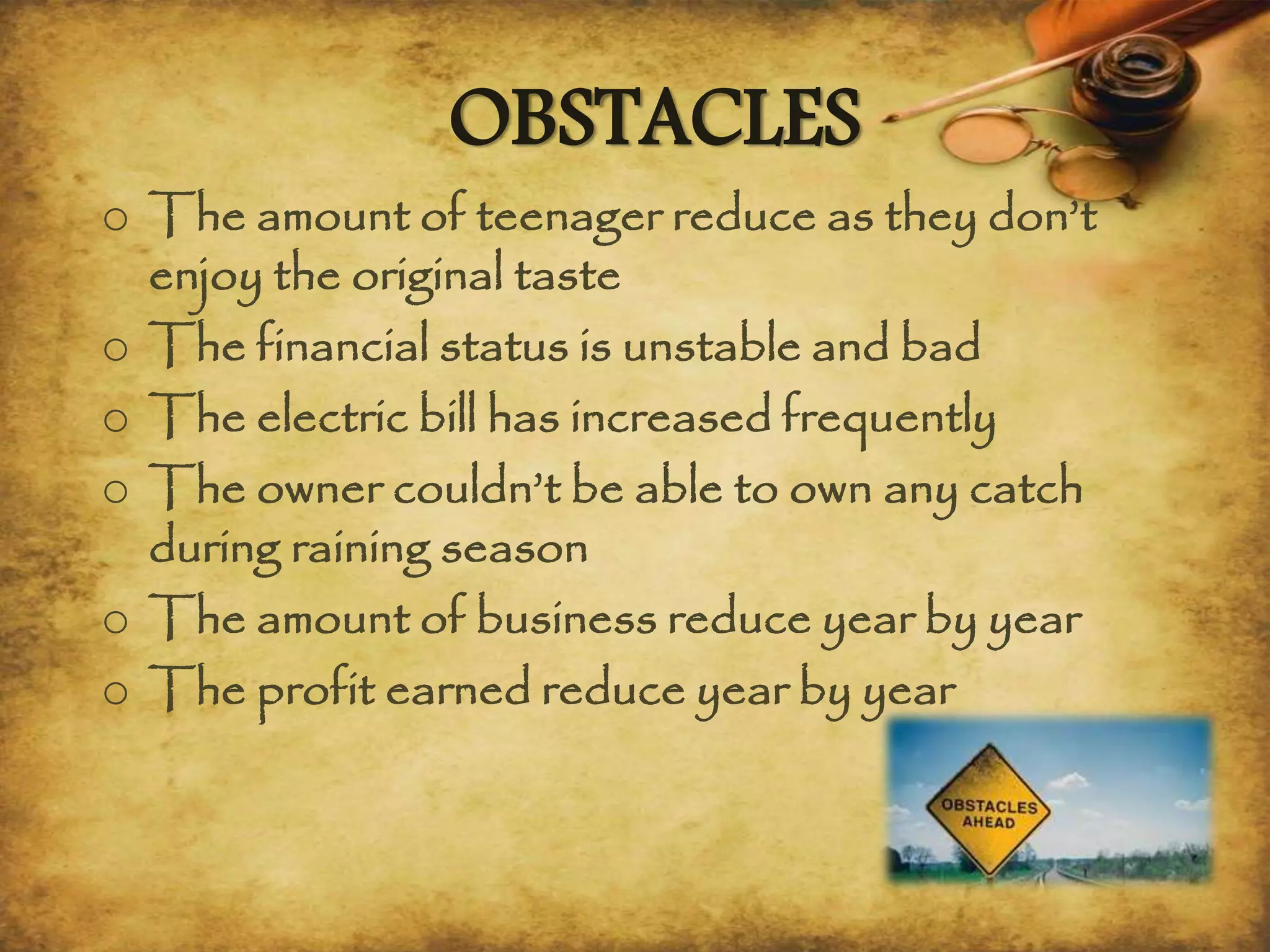OBSTACLES
o The amount of teenager reduce as they don’t
enjoy the original taste
o The financial status is unstable and bad
o The electric bill has increased frequently
o The owner couldn’t be able to own any catch
during raining season
o The amount of business reduce year by year
o The profit earned reduce year by year
 