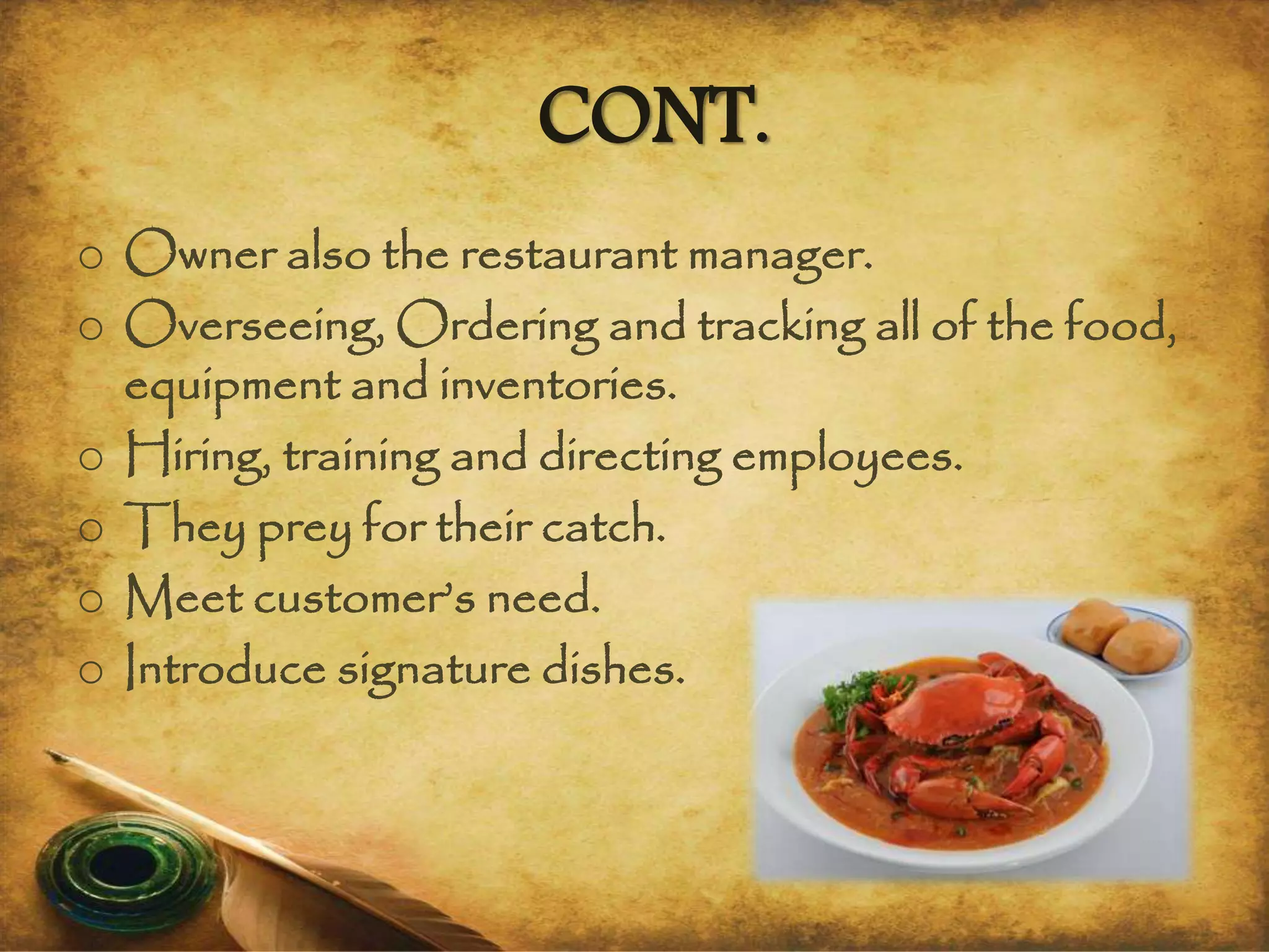 CONT.
o Owner also the restaurant manager.
o Overseeing, Ordering and tracking all of the food,
equipment and inventories.
o Hiring, training and directing employees.
o They prey for their catch.
o Meet customer’s need.
o Introduce signature dishes.
 