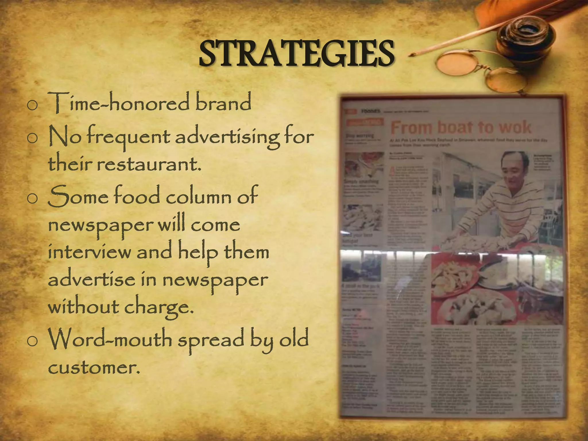 STRATEGIES
o Time-honored brand
o No frequent advertising for
their restaurant.
o Some food column of
newspaper will come
interview and help them
advertise in newspaper
without charge.
o Word-mouth spread by old
customer.
 