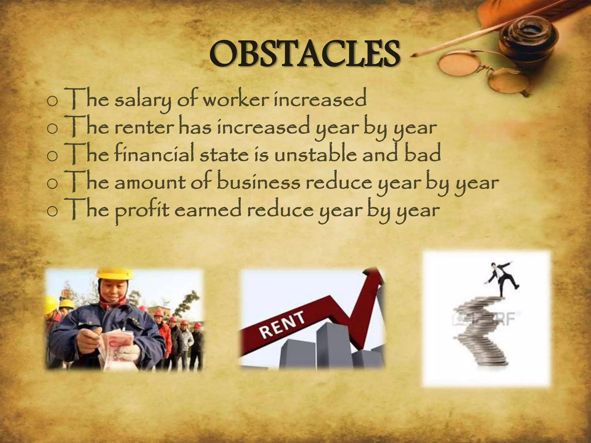 OBSTACLES
o The salary of worker increased
o The renter has increased year by year
o The financial state is unstable and bad
o The amount of business reduce year by year
o The profit earned reduce year by year
 
