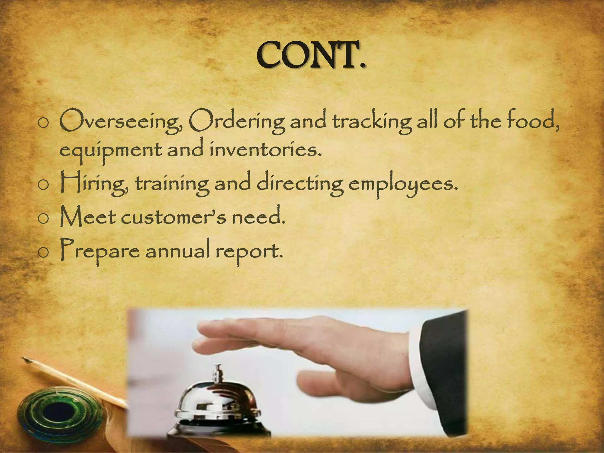 CONT.
o Overseeing, Ordering and tracking all of the food,
equipment and inventories.
o Hiring, training and directing employees.
o Meet customer’s need.
o Prepare annual report.
 