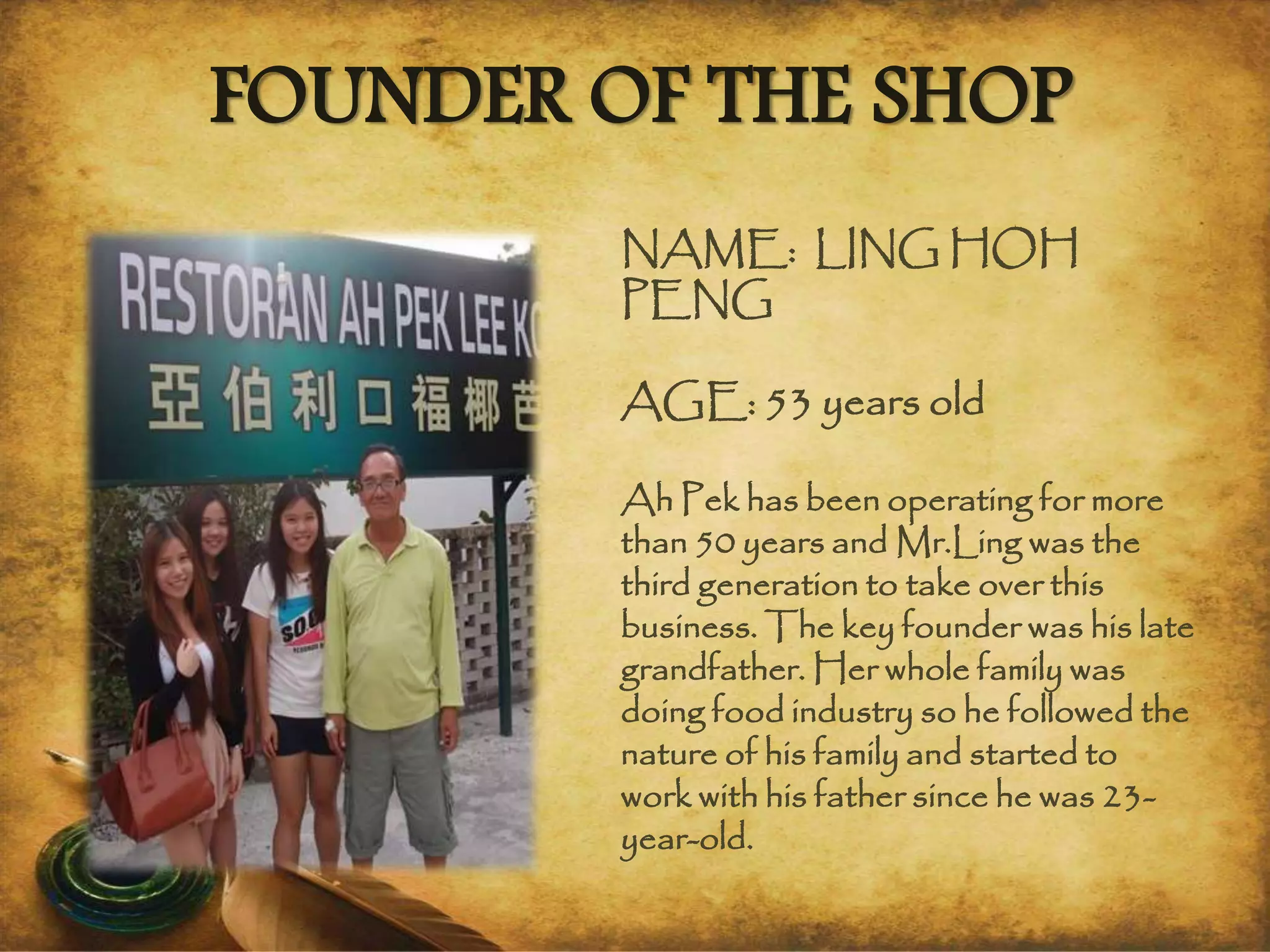 FOUNDER OF THE SHOP
NAME: LING HOH
PENG
AGE: 53 years old
Ah Pek has been operating for more
than 50 years and Mr.Ling was the
third generation to take over this
business. The key founder was his late
grandfather. Her whole family was
doing food industry so he followed the
nature of his family and started to
work with his father since he was 23-
year-old.
 