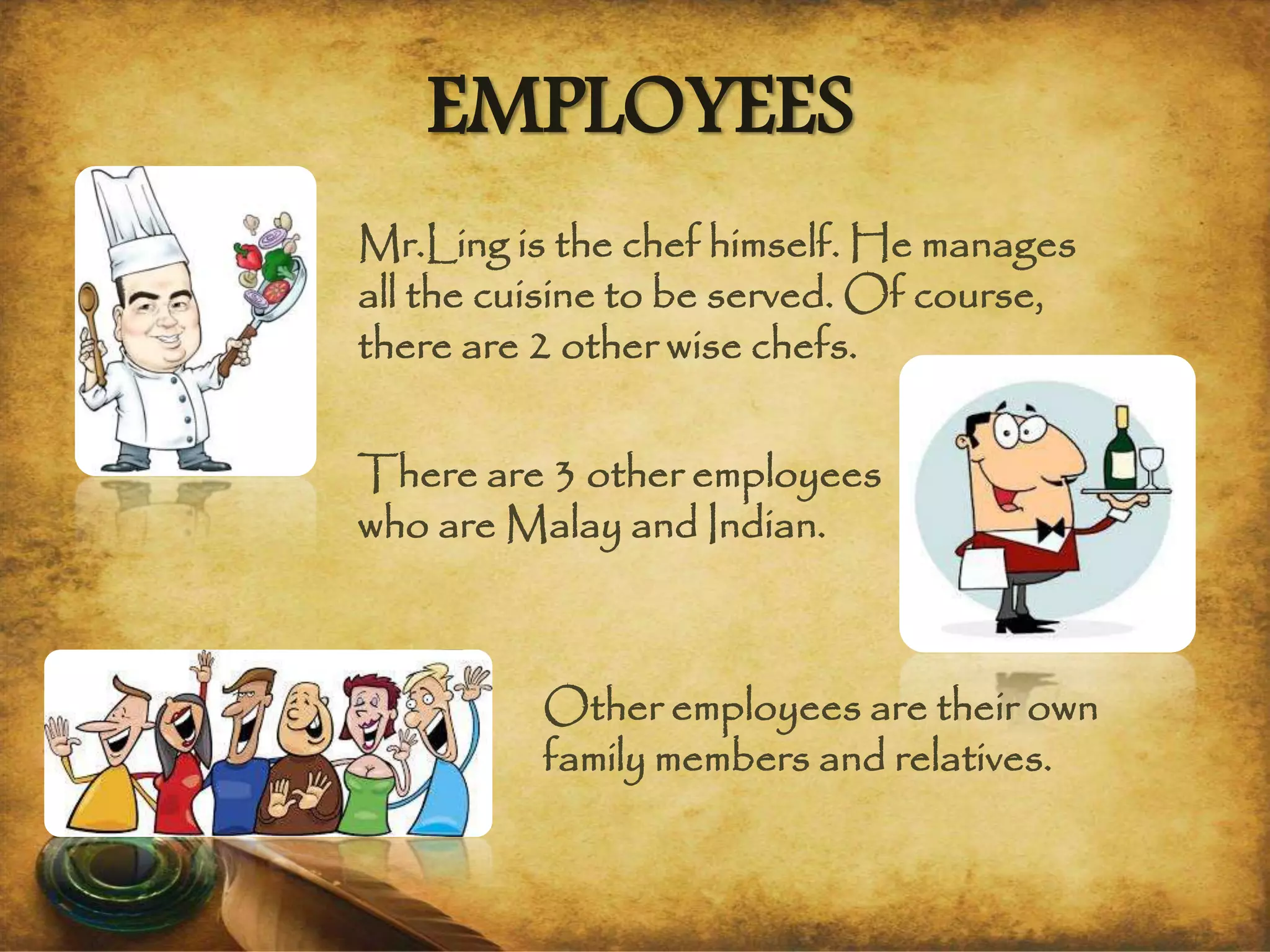 EMPLOYEES
Mr.Ling is the chef himself. He manages
all the cuisine to be served. Of course,
there are 2 other wise chefs.
There are 3 other employees
who are Malay and Indian.
Other employees are their own
family members and relatives.
 