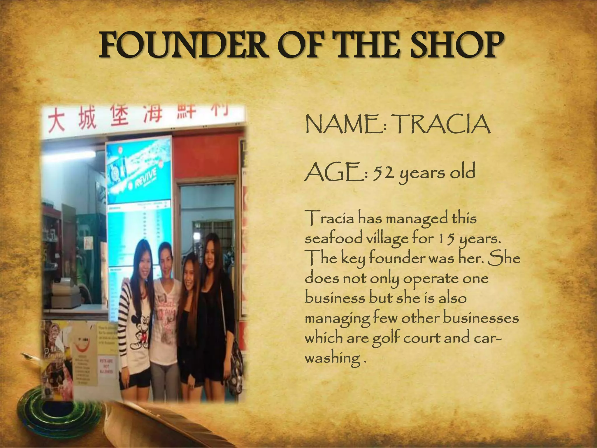 NAME: TRACIA
AGE: 52 years old
Tracia has managed this
seafood village for 15 years.
The key founder was her. She
does not only operate one
business but she is also
managing few other businesses
which are golf court and car-
washing .
FOUNDER OF THE SHOP
 